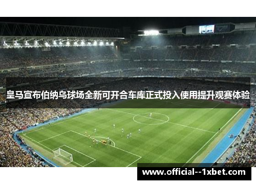 皇马宣布伯纳乌球场全新可开合车库正式投入使用提升观赛体验