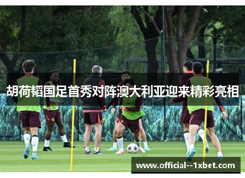 胡荷韬国足首秀对阵澳大利亚迎来精彩亮相
